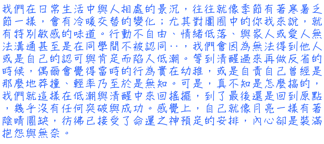 我們在日常生活中與人相處的景況，往往就像季節有著寒暑乏節一樣，會有冷暖交替的變化；尤其對圍囿中的你我來說，就有特別敏感的味道。行動不自由、情緒低落、與家人或愛人無法溝通甚至是在同學間不被認同‥，我們會因為無法得到他人或是自己的認可與肯定而陷入低潮。等到清醒過來再做反省的時候，偶爾會覺得當時的行為實在幼稚，或是自責自己曾經是那麼地莽撞、輕率乃至於是無知。可是，真不知是怎麼搞的，我們就這樣在低潮與清醒中來回搖擺，到了最後還是回到原點，幾乎沒有任何突破與成功。感覺上，自己就像月亮一樣有著陰晴圓缺，彷彿已接受了命運之神預定的安排，內心卻是裝滿抱怨與無奈。