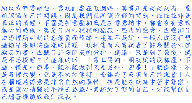 所以我們要明白，當我們處在低潮時，其實正是好好反省、重新認識自己的時候，因為我們在所謂清醒的時刻，往往並非是真正的清醒。不管是刻意壓抑或是在潛意識中，都會在有意或無心的時候，否定了內心種種的孤寂、空虛的感受，也壓抑了由恐懼所引起的各種負面情緒。這並不是說，一般人從沒有想過辦法來解決這樣的問題，我相信有人嘗試看了許多關於心理勵志的書，也聽了許多朋友的分析、建議。只是到了最後，還是不忘提醒自己這樣的話：「書上寫的、朋友說的我都懂，不過，懂是一回事，能不能做到又是另外一回事！」就這樣，不是畏懼改變，就是不耐於等待，而錯失了反省自己的機會!人在順境時得意是非常自然的事情，但是能在低潮中苦中尋樂，或是讓心情歸於平靜去認識平常疏於了解的自己，才能幫助自己隨著經驗或教訓成長。