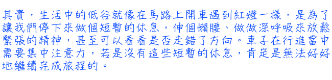 其實，生活中的低谷就像在馬路上開車遇到紅燈一樣，是為了讓我們停下來做個短暫的休息，伸個懶腰、做做深呼吸來放鬆緊張的精神，甚至可以看看是否走錯了方向。車子在行進當中需要集中注意力，若是沒有這些短暫的休息，肯定是無法好好地繼續完成旅程的。