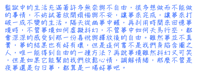 監獄中的生活充滿著許多無奈與不自由，很多想做而不能做的事情，不妨試著放開煩惱與不安，讓夢來完成，讓夢來打破一成不變的生活。隔天從幽夢中醒，再利用時間來回憶夢境時，不管夢境如何虛擬科幻，不管夢中如何天馬行空，都會深深的感受到那一份喜悅與釋放後的自由。雖然夢並不真實，夢的結果也有好有壞，但是這何嘗不是我們身陷含圖之人，唯一能得到自由的一種方法?再說夢境雖然科幻又可笑，但是如果它能幫助我們放鬆心情，調解情緒，那麼不管是夜夢還是白日夢，都算是一場好夢吧。