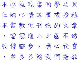 本區為收集同學及同仁的心情故事或投稿本監教化刊物的文章，當您進入此區不妨放慢腳步，悉心欣賞，並多多給我們指教。