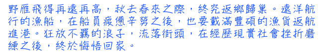 野雁飛得再遠再高，秋去春來之際，終究返鄉歸巢。遠洋航行的漁船，在船員疲憊辛勞之後，也要載滿豐碩的漁貨返航進港。狂放不羈的浪子，流落街頭，在經歷現實社會挫折磨練之後，終於悔悟回家。