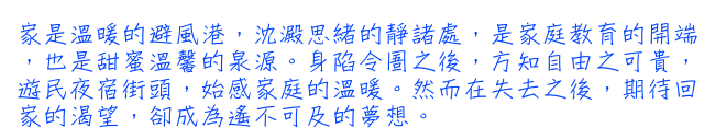 家是溫暖的避風港，沈澱思緒的靜諸處，是家庭教育的開端，也是甜蜜溫馨的泉源。身陷令圄之後，方知自由之可貴，遊民夜宿街頭，始感家庭的溫暖。然而在失去之後，期待回家的渴望，卻成為遙不可及的夢想。