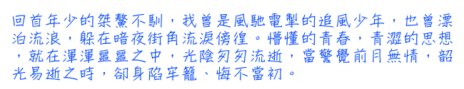 回首年少的桀鰲不馴，我曾是風馳電掣的追風少年，也曾漂泊流浪，躲在暗夜街角流淚傍徨。懵懂的青春，青澀的思想，就在渾渾噩噩之中，光陰匆匆流逝，當警覺前月無情，韶光易逝之時，卻身陷牢籠、悔不當初。