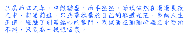 已屆而立之年，中饋猶虛、兩手空空，而我依然在漫漫長夜之中，匍富前進，只為尋找屬於自己的那道光茫，步向人生正道。經歷了刻苦銘心的奮鬥，我試著在顛顛崎嶇之中百折不迴，只因為一我想回家。