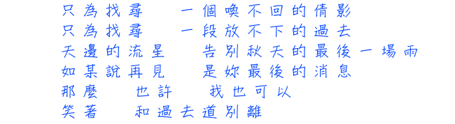 只為找尋  一個喚不回的倩影 只為找尋  一段放不下的過去 天邊的流星  告別秋天的最後一場雨 如某說再見  是妳最後的消息 那麼  也許  我也可以 笑著  和過去道別離