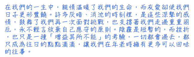 在我們的一生中，親情溫暖了我們的生命，而友愛卻使我們日子更形豐饒。許多灰暗、消沈的時刻裡，是這些深摯的感情，鼓舞了我們再一次面對挑戰，也支撐著我們走過重重困厄，永不輕言放棄自己應守的原則。陰霾是短暫的，而挫折，也只是一種「增益其所不能」的考驗，一切都會過去，都只成為往日的點點滴滴，讓我們在年老時擁有更多可以回味的往事。