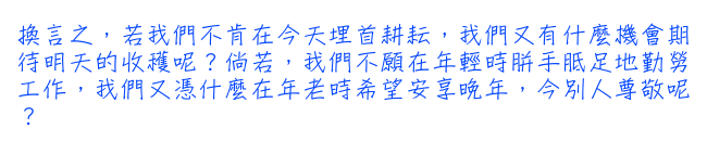 換言之，若我們不肯在今天埋首耕耘，我們又有什麼機會期待明天的收穫呢？倘若，我們不願在年輕時胼手胝足地勤勞工作，我們又憑什麼在年老時希望安享晚年，今別人尊敬呢？