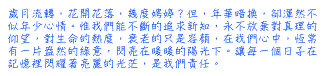 歲月流轉，花開花落，幾度娉婷？但，年華暗換，卻渾然不似年少心情。惟我們能不斷的追求新知，永不放棄對真理的仰望，對生命的熱度，衰老的只是容顏，在我們心中，恆常有一片盎然的綠意，閃亮在暖暖的陽光下。讓每一個日子在記憶裡閃耀著亮麗的光茫，是我們責任。