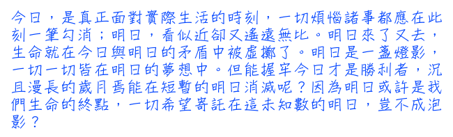 今日，是真正面對實際生活的時刻，一切煩惱諸事都應在此刻一筆勾消；明日，看似近卻又遙遠無比。明日來了又去，生命就在今日與明日的矛盾中被虛擲了。明日是一盞燈影，一切一切皆在明日的夢想中。但能握牢今日才是勝利者，況且漫長的歲月焉能在短暫的明日消滅呢？因為明日或許是我們生命的終點，一切希望寄託在這未知數的明日，豈不成泡影？