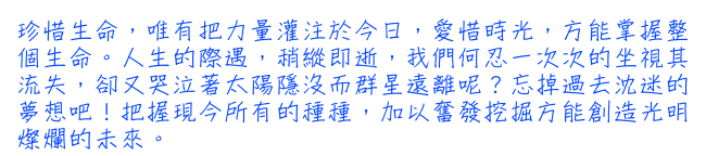 珍惜生命，唯有把力量灌注於今日，愛惜時光，方能掌握整個生命。人生的際遇，稍縱即逝，我們何忍一次次的坐視其流失，卻又哭泣著太陽隱沒而群星遠離呢？忘掉過去沈迷的夢想吧！把握現今所有的種種，加以奮發挖掘方能創造光明燦爛的未來。