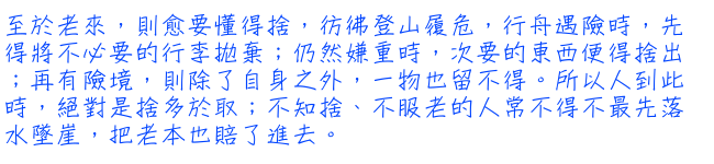 至於老來，則愈要懂得捨，彷彿登山履危，行舟遇險時，先得將不必要的行李拋棄；仍然嫌重時，次要的東西便得捨出；再有險境，則除了自身之外，一物也留不得。所以人到此時，絕對是捨多於取；不知捨、不服老的人常不得不最先落水墜崖，把老本也賠了進去。