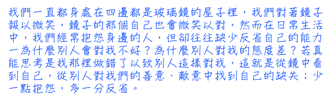 我們一直都身處在四邊都是玻璃鏡的屋子裡，我們對著鏡子報以微笑，鏡子的那個自己也會微笑以對，然而在日常生活中，我們經常抱怨身邊的人，但卻往往缺少反省自己的能力一為什麼別人會對我不好？為什麼別人對我的態度差？若真能思考是我那裡做錯了以致別人這樣對我，這就是從鏡中看到自己，從別人對我們的善意、敵意中找到自己的缺失；少一點抱怨，多一分反省。