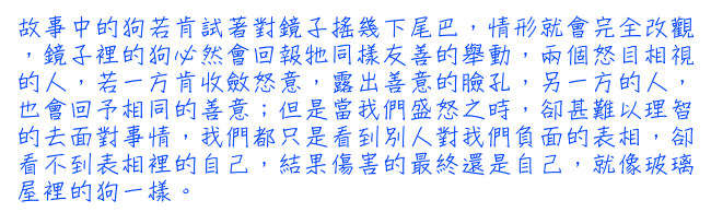 故事中的狗若肯試著對鏡子搖幾下尾巴，情形就會完全改觀，鏡子裡的狗必然會回報牠同樣友善的舉動，兩個怒目相視的人，若一方肯收斂怒意，露出善意的臉