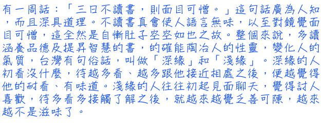 有一周話：「三日不讀書，則面目可憎。」這句話廣為人知，而且深具道理。不讀書真會使人語言無味，以至對鏡覺面目可憎，這全然是自慚肚子空空如也之故。