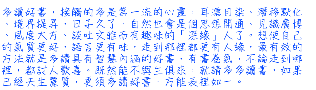 多讀好書，接觸的多是第一流的心靈，耳濡目染、潛移默化、境界提昇，日子久了，自然也會是個思想開通、見識廣博、風度大方、談吐文雅而有趣味的「深緣」人了。想使自己的氣質更好，語言更有味，走到那裡都更有人緣，最有效的方法就是多讀具有智慧內涵的好書，有書卷氣，不論走到哪裡，都討人歡喜。既然能不與生俱來，就請多多讀書，如果已經天生麗質，更須多讀好書，方能表裡如一。