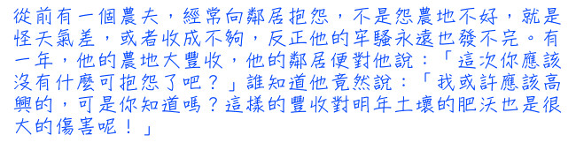 從前有一個農夫，經常向鄰居抱怨，不是怨農地不好，就是怪天氣差，或者收成不夠，反正他的牢騷永遠也發不完。有一年，他的農地大豐收，他的鄰居便對他說：「這次你應該沒有什麼可抱怨了吧？」誰知道他竟然說：「我或許應該高興的，可是你知道嗎？這樣的豐收對明年土壞的肥沃也是很大的傷害呢！」