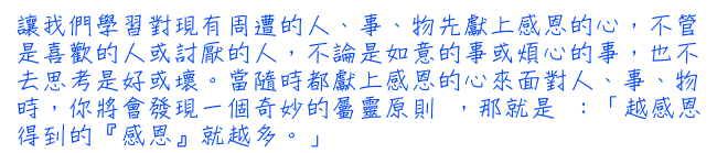 讓我們學習對現有周遭的人、事、物先獻上感恩的心，不管是喜歡的人或討厭的人，不論是如意的事或煩心的事，也不去思考是好或壞。當隨時都獻上感恩的心來面對人、事、物時，你將會發現一個奇妙的屬靈原則 ，那就是 ：「越感恩得到的『感恩』就越多。」