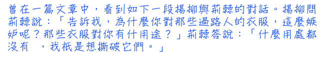 曾在一篇文章中，看到如下一段楊柳與荊棘的對話。楊柳問荊棘說：「告訴我，為什麼你對那些過路人的衣服，這麼嫉妒呢？那些衣服對你有什用途？」荊棘答說：「什麼用處都沒有 ，我祇是想撕破它們。」