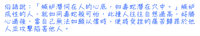 俗語說：「嫉妒潛伺在人的心底，如毒蛇潛在穴中。」嫉妒成性的人，就如同毒蛇般可怕，此種人往往自想過高，好勝心過強，當自己無法如願以償時，便將受挫的痛苦歸罪於他人並攻擊陷害他人。