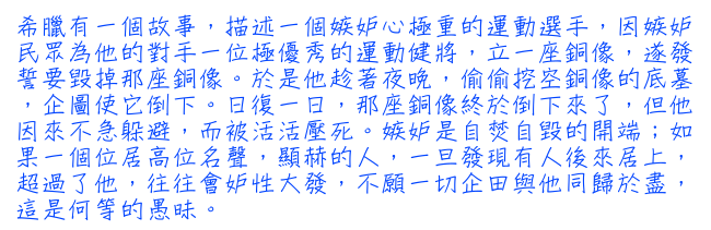 希臘有一個故事，描述一個嫉妒心極重的運動選手，因嫉妒民眾為他的對手一位極優秀的運動健將，立一座銅像，遂發誓要毀掉那座銅像。於是他趁著夜晚，偷偷挖空銅像的底墓，企圖使它倒下。日復一日，那座銅像終於倒下來了，但他因來不急躲避，而被活活壓死。嫉妒是自焚自毀的開端;如果一個位居高位名聲，顯赫的人，一旦發現有人後來居上，超過了他，往往會妒性大發，不願一切企田與他同歸於盡，這是何等的愚昧。