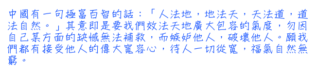 中國有一句極富百智的話：「人法地，地法天，天法道，道法自然。」其意即是要我們效法天地廣大包容的氣度，勿因自己某方面的缺憾無法補救，而嫉妒他