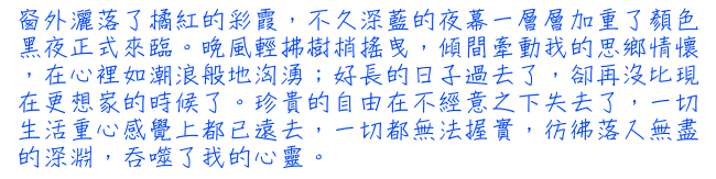 窗外灑落了橘紅的彩霞，不久深藍的夜幕一層層加重了顏色黑夜正式來臨。晚風輕拂樹梢搖曳，傾間牽動我的思鄉情懷，在心裡如潮浪般地洶湧；好長的日子過去了，卻再沒比現在更想家的時候了。珍貴的自由在不經意之下失去了，一切生活重心感覺上都已遠去，一切都無法握實，彷彿落入無盡的深淵，吞噬了我的心靈。