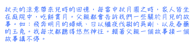 秋天的涼意帶來兒時的回憶，每當中秋月圓之時，家人皆坐在庭院中，吃餅賞月。父親都會告訴我們一些關於月兒的故事。如：飛奔明月的婦娥、日以繼夜伐樹的吳剛、以及春藥的玉兔。我每次都聽得悠然神往。賴著父親一個故事接一個故事講不停。