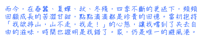 而今，在春蠶、夏蟬、秋、冬殘，四季不斷的更迭下，頻頻回顧成長的苦澀甘甜，點點滴滴都是珍貴的回憶。當初抱持「我欲移山，山不走，我走！」的心態，讓我嚐到了失去自由的滋味，時間也證明是我錯了。家，仍是唯一的避風港。