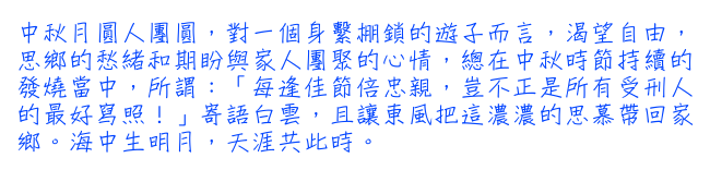 中秋月圓人團圓，對一個身繫棚鎖的遊子而言，渴望自由，思鄉的愁緒和期盼與家人團聚的心情，總在中秋時節持續的發燒當中，所謂：「每逢佳節倍忠親，豈不正是所有受刑人的最好寫照！」寄語白雲，且讓東風把這濃濃的思慕帶回家鄉。海中生明月，天涯共此時。