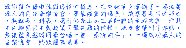 感謝監方藉由佳節傳情的構思，在中秋前夕舉辦了一場溫馨感人的月光音樂晚會，簡單隆重的場景，檢察署長官的蒞臨，典獄長、科長，還有佛光山志工老師們的全程參與，尤其主任檢察官主動邀請同學共舞的熱情，把晚會帶到了沸點，最後監長邀請同學合唱一首「牽阮的手」，一場成功感人的音樂晚會，終致圓滿閉幕。