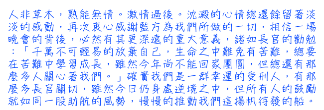 人非草木，熟能無情。激情過後。沈澱的心情總還餘留著淡淡的感動，再次衷心感謝監方為我們所做的一切，相信一場晚會的背後，必然有其更深遠的重大意義，諸如長官的勸勉：「千萬不可輕易的放棄自己，生命之中難免有苦難，總要在苦難中學習成長，雖然今年尚不能回家團圓，但總還有那麼多人關心著我們。」確實我們是一群幸運的受刑人，有那麼多長官的關切，雖然今日仍身處逆境之中，但所有人的鼓勵就如同一股助航的風勢，慢慢的推動我們這揚帆待發的船。