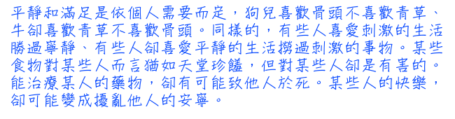 平靜和滿足是依個人需要而定，狗兒喜歡骨頭不喜歡青草、牛卻喜歡青草不喜歡骨頭。同樣的，有些人喜愛刺激的生活勝過寧靜、有些人卻喜愛平靜的生活撈過刺激的事物。某些食物對某些人而言猶如天堂珍饈，但對某些人卻是有害的。能治療某人的藥物，卻有可能致他人於死。某些人的快樂，卻可能變成擾亂他人的安寧。