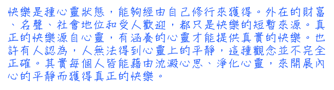 快樂是種心靈狀態，能夠經由自己修行來獲得。外在的財富、名聲、社會地位和受人歡迎，都只是快樂的短暫來源。真正的快樂源自心靈，有涵養的心靈才能提供真實的快樂。也許有人認為，人無法得到心靈上的平靜，這種觀念並不完全正確。其實每個人皆能藉由沈澱心思、淨化心靈，來開展內心的平靜而獲得真正的快樂。