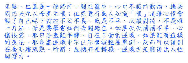 坐監、也算是一種修行。關在籠中，心中不服的動物，極易因怨天尤人而產生恨；但究竟有幾人知道「恨」這種心情會毀了自己呢？對於不公不義、或是不平、以根對待，不是唯一方法，而是要學會如何去超越它。如果天天憤憤不平、心懷恨  意，那日子豈能平靜、自在？面對逆境，如果能有這樣的想法，那身處逆境中不但不會被輕易擊倒，反而可以得到滋養而趨成熟。所謂：危機亦是轉機、逆境也是磨得出人性與潛力。