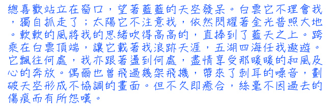 總喜歡站立在窗口，望著藍藍的天空發呆。白雲它不理會我，獨自抓走了；太陽它不注意我，依然閃耀著金光普照大地。軟軟的風將我的思緒吹得高高的，直捧到了藍天之上。跨乘在白雲頂端，讓它載著我浪跡天涯，五湖四海任我遨遊。它飄往何處，我亦跟著盪到何處，盡情享受那暖暖的和風及心的奔放。偶爾也曾飛過幾架飛機，帶來了刺耳的噪音，劃破天空形成不協調的畫面。但不久即癒合，絲毫不因過去的傷痕而有所怨嘆。