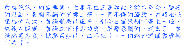 白雲悠悠，幻愛無常，世事不也正是如此？從古至今，歷史的悲劇、喜劇不斷的重複上演，一直不停的繼續。古時叱吒風雲的人物，曾經那麼的風光，到今日卻只剩下黃土一坯，供後人評斷。曾經立下汗馬功勞、屏障家國的，逝去了。曾經陷害忠良、欺壓百姓的，也不在了。一切都如過眼雲煙般消失了。