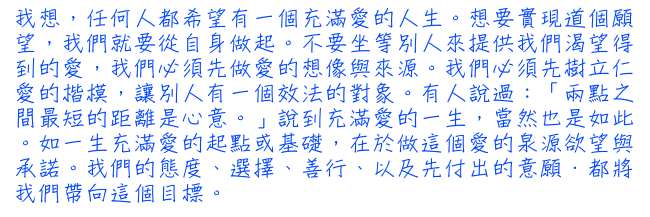 我想，任何人都希望有一個充滿愛的人生。想要實現道個願望，我們就要從自身做起。不要坐等別人來提供我們渴望得到的愛，我們必須先做愛的想像與來源。我們必須先樹立仁愛的楷模，讓別人有一個效法的對象。有人說過：「兩點之間最短的距離是心意。」說到充滿愛的一生，當然也是如此。如一生充滿愛的起點或基礎，在於做這個愛的泉源欲望與承諾。我們的態度、選擇、善行、以及先付出的意願．都將我們帶向這個目標。