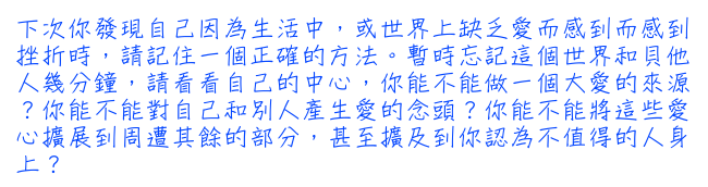 下次你發現自己因為生活中，或世界上缺乏愛而感到而感到挫折時，請記住一個正確的方法。暫時忘記這個世界和貝他人幾分鐘，請看看自己的中心，你能不能做一個大愛的來源？你能不能對自己和別人產生愛的念頭？你能不能將這些愛心擴展到周遭其餘的部分，甚至擴及到你認為不值得的人身上？