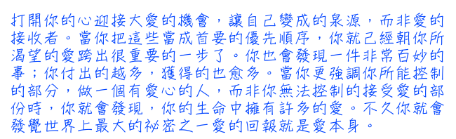 打開你的心迎接大愛的機會，讓自己變成的泉源，而非愛的接收者。當你把這些當成首要的優先順序，你就己經朝你所渴望的愛跨出很重要的一步了。你也會發現一件非常百妙的事；你付出的越多，獲得的也愈多。當你更強調你所能控制的部分，做一個有愛心的人，而非你無法控制的接受愛的部份時，你就會發現，你的生命中擁有許多的愛。不久你就會發覺世界上最大的祕密之一愛的回報就是愛本身。