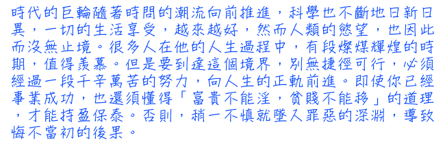 時代的巨輪隨著時問的潮流向前推進，科學也不斷地日新日異，一切的生活享受，越來越好，然而人類的慾望，也因此而沒無止境。很多人在他的人生過程中，有段燦煤輝煌的時期，值得羨慕。但是要到達這個境界，別無捷徑可行，必須經過一段千辛萬苦的努力，向人生的正軌前進。即使你已經事業成功，也還須懂得「富貴不能淫，貧賤不能移」的道理，才能持盈保泰。否則，稍一不慎就墜入罪惡的深淵，導致悔不當初的後果。