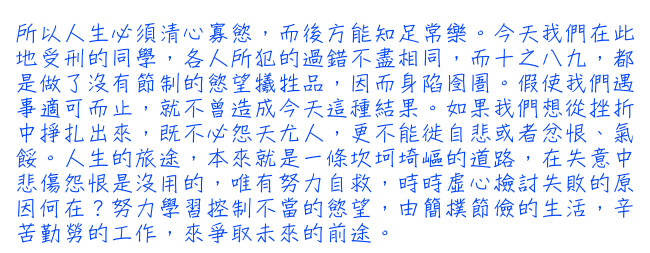 所以人生必須清心寡慾，而後方能知足常樂。今天我們在此地受刑的同學，各人所犯的過錯不盡相同，而十之八九，都是做了沒有節制的慾望犧牲品，因而身陷囹圄。假使我們遇事適可而止，就不曾造成今天這種結果。如果我們想從挫折中掙扎出來，既不必怨天尤人，更不能徙自悲或者忿恨、氣餒。人生的旅途，本來就是一條坎坷埼嶇的道路，在失意中悲傷怨恨是沒用的，唯有努力自救，時時虛心檢討失敗的原因何在？努力學習控制不當的慾望，由簡樸節儉的生活，辛苦勤勞的工作，來爭取未來的前途。