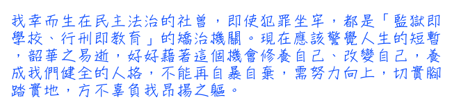 我幸而生在民主法治的社曾，即使犯罪坐牢，都是「監獄即學校、行刑即教育」的矯治機關。現在應該警覺人生的短暫，韶華之易逝，好好藉著這個機會修養自己、改變自己，養成我們健全的人格，不能再自暴自棄，需努力向上，切實腳踏實地，方不辜負我昂揚之軀。