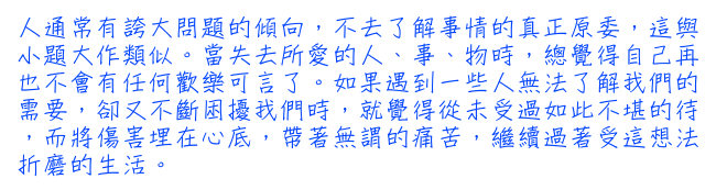 人通常有誇大問題的傾向，不去了解事情的真正原委，這與小題大作類似。當失去所愛的人、事、物時，總覺得自己再也不會有任何歡樂可言了。如果遇到一些人無法了解我們的需要，卻又不斷困擾我們時，就覺得從未受過如此不堪的待，而將傷害埋在心底，帶著無謂的痛苦，繼續過著受這想法折磨的生活。