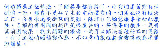 何妨摒棄這些想法，了解萬事都有終了，所受的困苦總有消弭的一天，那豈不更好？生命中所遭受的一切困厄終有解決之日，沒有永遠受詎咒的災難，除非自己願意讓事情如此發展。了解所有困囿的起因是很重要的，每件事的發生一定有其前因後果。找出問題的根源，便可以解決各種形式的災難。有了這般的醒悟與作為，不如意的旅程將會變得較為平順與簡單。