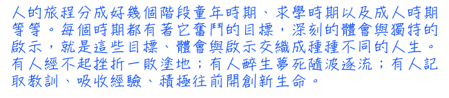 人的旅程分成好幾個階段童年時期、求學時期以及成人時期等等。每個時期都有著它奮鬥的目標，深刻的體會與獨特的啟示，就是這些目標、體會與啟示交織成種種不同的人生。有人經不起挫折一敗塗地；有人醉生夢死隨波逐流；有人記取教訓、吸收經驗、積極往前開創新生命。