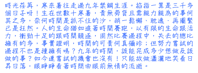 時光荏苒，寒來暑往走過九年禁鋼生涯。掐指一算是三千多個日子呀！生在世數十寒暑，責無旁貸且需親力親為的事何其之多，奈何時間是抓不住的沙，稍一鬆懈、耽逸．再圖緊已是枉然。人的生命猶如追著時間賽跑，以有限的生命跟活力，衝勁十足的跟時間競逐，固然比賽過程中，失去的總比擁有的多，事實證明，時間的可貴何真彌珍；但努力嘗試的過程不也是種擁有嗎？九年的時間，該能完成多少想做及該做的事？如今連嘗試的機會也沒有！只能故做瀟灑地笑看日昇日落，眼睜睜看著時問由眼前無情的流逝。