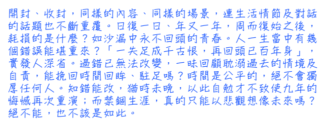 開封、收封，同樣的內容、同樣的場景，連生活情節及對話的話題也不斷重覆。日復一日、年又一年，周而復始之後，耗損的是什麼？如沙漏中永不回頭的青春。人一生當中有幾個錯誤能堪重來？「一失足成千古恨，再回頭已百年身」，實發人深省。過錯已無法改變，一昧回顧耽溺過去的情境及自責，能挽回時間回眸、駐足嗎？時間是公平的，絕不會獨厚任何人。知錯能改，猶時未晚，以此自勉才不致使九年的悔憾再次重演；而禁錮生涯，真的只能以悲觀想像未來嗎？絕不能，也不該是如此。