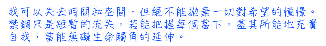 我可以失去時問和空間，但絕不能拋棄一切對希望的憧憬。禁錮只是短暫的流失，若能把握每個當下，盡其所能地充實自我，當能無礙生命觸角的延伸。