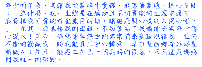 多少的午夜，常讓我從夢碎中驚醒，追思著夢境，捫心自問：「為什麼，我一生總是在無知且不切實際的生涯中渡日，浪費掉我可貴的黃金歲月時期，讓總是遠心我的人傷心呢？」。尤其，最憐惜我的母親，不知曾為了我偷偷流過多少傷心淚水！至今，仍然毫無怨由的常常前來監獄探視我，並仍不斷的勸誡我，盼我能真正回心轉意，早日重回鄉梓好好重新做人；並且，能建立自己一個美好的家園。只因這是媽媽對我唯一的宿願。